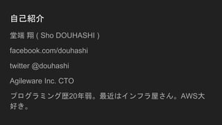 自己紹介
堂端 翔 ( Sho DOUHASHI )
facebook.com/douhashi
twitter @douhashi
Agileware Inc. CTO
プログラミング歴20年弱。最近はインフラ屋さん。AWS大
好き。
 