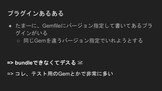 プラグインあるある
● たまーに、Gemfileにバージョン指定して書いてあるプラ
グインがいる
○ 同じGemを違うバージョン指定でいれようとする
=> bundleできなくてデスる ☠
=> コレ、テスト用のGemとかで非常に多い
 
