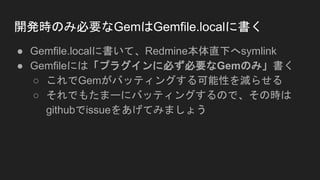 開発時のみ必要なGemはGemfile.localに書く
● Gemfile.localに書いて、Redmine本体直下へsymlink
● Gemfileには「プラグインに必ず必要なGemのみ」書く
○ これでGemがバッティングする可能性を減らせる
○ それでもたまーにバッティングするので、その時は
githubでissueをあげてみましょう
 