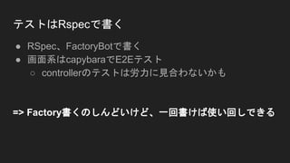 テストはRspecで書く
● RSpec、FactoryBotで書く
● 画面系はcapybaraでE2Eテスト
○ controllerのテストは労力に見合わないかも
=> Factory書くのしんどいけど、一回書けば使い回しできる
 