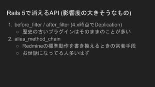 Rails 5で消えるAPI (影響度の大きそうなもの)
1. before_filter / after_filter (4.x時点でDeplication)
○ 歴史の古いプラグインはそのままのことが多い
2. alias_method_chain
○ Redmineの標準動作を書き換えるときの常套手段
○ お世話になってる人多いはず
 