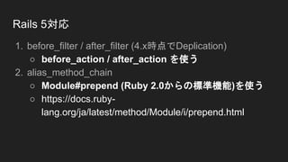 Rails 5対応
1. before_filter / after_filter (4.x時点でDeplication)
○ before_action / after_action を使う
2. alias_method_chain
○ Module#prepend (Ruby 2.0からの標準機能)を使う
○ https://docs.ruby-
lang.org/ja/latest/method/Module/i/prepend.html
 