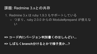 課題: Redmine 3.xとの共存
1. Redmine 3.x は ruby 1.9.3 もサポートしている
○ つまり、ruby 2.0.0 からの Module#prepand が使えな
い
=> コード内にバージョン判別書くのはしんどい...
=> しばらくbranch分けるとかで様子見か...?
 