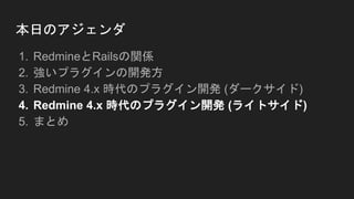本日のアジェンダ
1. RedmineとRailsの関係
2. 強いプラグインの開発方
3. Redmine 4.x 時代のプラグイン開発 (ダークサイド)
4. Redmine 4.x 時代のプラグイン開発 (ライトサイド)
5. まとめ
 