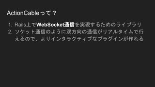 ActionCableって？
1. Rails上でWebSocket通信を実現するためのライブラリ
2. ソケット通信のように双方向の通信がリアルタイムで行
えるので、よりインタラクティブなプラグインが作れる
 