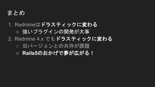 まとめ
1. Redmineはドラスティックに変わる
○ 強いプラグインの開発が大事
2. Redmine 4.x でもドラスティックに変わる
○ 旧バージョンとの共存が課題
○ Rails5のおかげで夢が広がる！
 