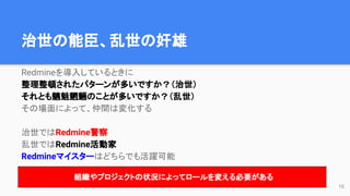 治世の能臣、乱世の奸雄
Redmineを導入しているときに
整理整頓されたパターンが多いですか？（治世）
それとも魑魅魍魎のことが多いですか？（乱世）
その場面によって、仲間は変化する
治世ではRedmine警察
乱世ではRedmine活動家
Redmineマイスターはどちらでも活躍可能
組織やプロジェクトの状況によってロールを変える必要がある
10
 