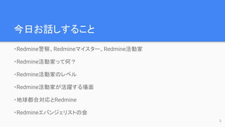 今日お話しすること
・Redmine警察、Redmineマイスター、Redmine活動家
・Redmine活動家って何？
・Redmine活動家のレベル
・Redmine活動家が活躍する場面
・地球都合対応とRedmine
・Redmineエバンジェリストの会
2
 