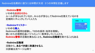 Redmineを効果的に使うには仲間が大切　３つの仲間を定義します
・Redmine警察
いわゆるおまわりさん
ルールがまもられているか、みんなが安心してRedmineを使えているかを
定期的にチェックしていく人たち
・Redmineマイスター
いわゆる職人
Redmineの運用を経験し、TiDDの長所・短所を理解し
使いかたの理想を追いつつメンバー教育をしていく人たち
Redmine警察の活動を兼ねることも、Redmine活動家を助けることもある
・Redmine活動家
活動から、あるべき姿に到達させる人
※詳細は次ページ以降で 4
詳細はこちらを
 