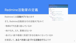 Redmine活動家の定義
Redmineには活動タブがあります
そう、Redmine活動家はその活動タブをみて
・物事が予定通り進んでいるか
・ぬけもれ、ミス、重複はないか
・ありたい姿や価値に到達できる仕組みになっているか
を確認して、あるべき姿に近づける活動を行う人です 5
 