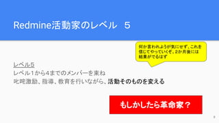 Redmine活動家のレベル　５
レベル５
レベル１から４までのメンバーを束ね
叱咤激励、指導、教育を行いながら、活動そのものを変える
何か言われようが気にせず、これを
信じてやっていくぞ。２か月後には
結果がでるはず
もしかしたら革命家？
8
 
