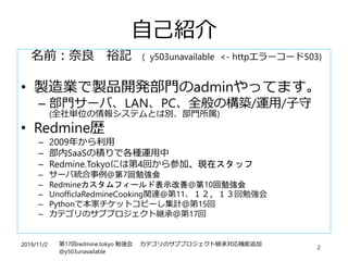 2019/11/2 第17回redmine.tokyo 勉強会 カテゴリのサブプロジェクト継承対応機能追加
@y503unavailable
2
自己紹介
名前：奈良 裕記 ( y503unavailable <- httpエラーコード503)
• 製造業で製品開発部門のadminやってます。
– 部門サーバ、LAN、PC、全般の構築/運用/子守
(全社単位の情報システムとは別、部門所属)
• Redmine歴
– 2009年から利用
– 部内SaaSの積りで各種運用中
– Redmine.Tokyoには第4回から参加、現在スタッフ
– サーバ統合事例@第7回勉強会
– Redmineカスタムフィールド表示改善@第10回勉強会
– UnofficlaRedmineCooking関連@第11、１２，１３回勉強会
– Pythonで本家チケットコピーし集計＠第15回
– カテゴリのサブプロジェクト継承＠第17回
 