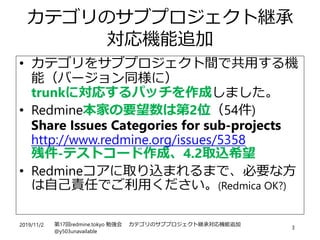 2019/11/2 第17回redmine.tokyo 勉強会 カテゴリのサブプロジェクト継承対応機能追加
@y503unavailable
3
カテゴリのサブプロジェクト継承
対応機能追加
• カテゴリをサブプロジェクト間で共用する機
能（バージョン同様に）
trunkに対応するパッチを作成しました。
• Redmine本家の要望数は第2位（54件)
Share Issues Categories for sub-projects
http://www.redmine.org/issues/5358
残件-テストコード作成、4.2取込希望
• Redmineコアに取り込まれるまで、必要な方
は自己責任でご利用ください。(Redmica OK?)
 