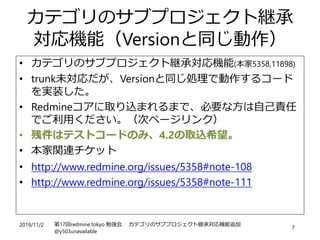 2019/11/2 第17回redmine.tokyo 勉強会 カテゴリのサブプロジェクト継承対応機能追加
@y503unavailable
7
カテゴリのサブプロジェクト継承
対応機能（Versionと同じ動作）
• カテゴリのサブプロジェクト継承対応機能(本家5358,11898)
• trunk未対応だが、Versionと同じ処理で動作するコード
を実装した。
• Redmineコアに取り込まれるまで、必要な方は自己責任
でご利用ください。（次ページリンク）
• 残件はテストコードのみ、4.2の取込希望。
• 本家関連チケット
• http://www.redmine.org/issues/5358#note-108
• http://www.redmine.org/issues/5358#note-111
 