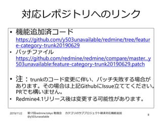2019/11/2 第17回redmine.tokyo 勉強会 カテゴリのサブプロジェクト継承対応機能追加
@y503unavailable
8
対応レポジトリへのリンク
• 機能追加済コード
https://github.com/y503unavailable/redmine/tree/featur
e-category-trunk20190629
• パッチファイル
https://github.com/redmine/redmine/compare/master...y
503unavailable:feature-category-trunk20190629.patch
• 注：trunkのコード変更に伴い、パッチ失敗する場合が
あります。その場合は上記GithubにIssue立ててください。
PRでも構いません。
• Redmine4.1リリース後は変更する可能性があります。
 