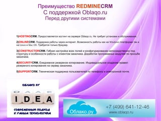 Преимущество REDMINECRM
С поддержкой Oblaqo.ru
Перед другими системами
1)HOSTINGCRM. Предоставляется хостинг на сервере Oblaqo.ru. Не требует установки и обслуживания.
2)ONLINECRM.       .         Windows       Поддержка работы через интернет Возможность работы как на платформе так и
 Linux   Mac OS.      .на и Требуется только браузер
3)CONSTRUCTORCRM. Гибкая настройка всех полей и конфигурирование непосредственно под
структуру и особенности работы с клиентом заказчика. Доработки программных модулей по просьбе
заказчика.
4)SECURITYCRM. Ежедневное резервное копирование. Индивидуальное создание правил
резервного копирования на сервер заказчика.
5)SUPPORTCRM. Техническая поддержка пользователей по телефону и электронной почте.
 