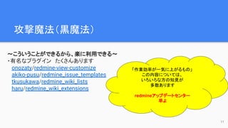 攻撃魔法（黒魔法）　
〜こういうことができるから、楽に利用できる〜
・有名なプラグイン　たくさんあります
onozaty/redmine-view-customize
akiko-pusu/redmine_issue_templates
tkusukawa/redmine_wiki_lists
haru/redmine_wiki_extensions
「作業効率が一気に上がるもの」
この内容については、
いろいろな方の知見が
多数あります
redmineアップデートセンター
早よ
11
 