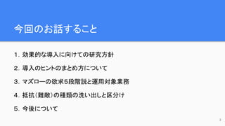 今回のお話すること
１．効果的な導入に向けての研究方針
２．導入のヒントのまとめ方について
３．マズローの欲求５段階説と運用対象業務
４．抵抗（難敵）の種類の洗い出しと区分け
５．今後について
3
 