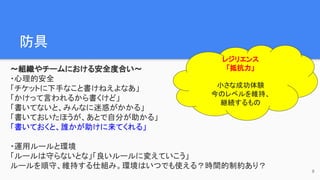 防具　
〜組織やチームにおける安全度合い〜
・心理的安全
「チケットに下手なこと書けねえよなあ」
「かけって言われるから書くけど」
「書いてないと、みんなに迷惑がかかる」
「書いておいたほうが、あとで自分が助かる」
「書いておくと、誰かが助けに来てくれる」
・運用ルールと環境
「ルールは守らないとな」「良いルールに変えていこう」
ルールを順守、維持する仕組み。環境はいつでも使える？時間的制約あり？
8
レジリエンス
「抵抗力」
小さな成功体験
今のレベルを維持、
継続するもの
 
