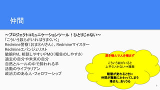 仲間　
〜プロジェクトコミュニケーションツール！ひとりじゃない〜
「こういう奴らがいればうまくいく」
Redmine警察（おまわりさん）、Redmineマイスター
Redmineエバンジェリスト
敏腕PM、相談しやすいPMO（報告のしやすさ）
過去の自分や未来の自分
自然とルールの中で飼われる羊
活動のライブラリアン
政治力のある人・フォロワーシップ
9
罪を憎んで人を憎まず
こういう奴がいると
上手くいかない⇒難敵
階層が変わるときに
仲間が難敵にかわってしまう
場合も、ありうる
 