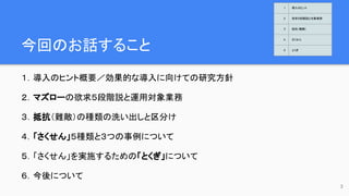 今回のお話すること
１．導入のヒント概要／効果的な導入に向けての研究方針
２．マズローの欲求５段階説と運用対象業務
３．抵抗（難敵）の種類の洗い出しと区分け
４．「さくせん」５種類と３つの事例について
５．「さくせん」を実施するための「とくぎ」について
６．今後について
3
1 導入のヒント
2 欲求５段階説と対象業務
3 抵抗（難敵）
4 さくせん
5 とくぎ
 