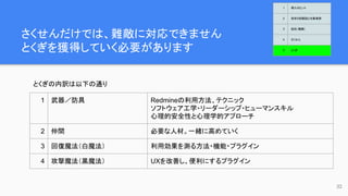 さくせんだけでは、難敵に対応できません
とくぎを獲得していく必要があります
32
とくぎの内訳は以下の通り
1 武器／防具 Redmineの利用方法、テクニック
ソフトウェア工学・リーダーシップ・ヒューマンスキル
心理的安全性と心理学的アプローチ
2 仲間 必要な人材。一緒に高めていく
3 回復魔法（白魔法） 利用効果を測る方法・機能・プラグイン
4 攻撃魔法（黒魔法） UXを改善し、便利にするプラグイン
1 導入のヒント
2 欲求５段階説と対象業務
3 抵抗（難敵）
4 さくせん
5 とくぎ
 