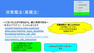 攻撃魔法（黒魔法）　
〜こういうことができるから、楽に利用できる〜
・有名なプラグイン　たくさんあります
onozaty/redmine-view-customize
akiko-pusu/redmine_issue_templates
tkusukawa/redmine_wiki_lists
maeda-m/redmine_default_custom_query
haru/redmine_wiki_extensions
作業効率が一気に上がるもの
この内容については、
いろいろな方の知見が
多数あります
37
・すでに説明があったもの
・この後説明があるもの
・参加者が作っているもの
が含まれています
redmineアップデートセンター
早よ
1 導入のヒント
2 欲求５段階説と対象業務
3 抵抗（難敵）
4 さくせん
5 とくぎ
 