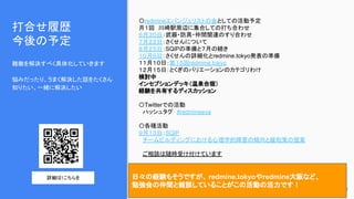 打合せ履歴
今後の予定
難敵を解決すべく具体化していきます
悩みだったり、うまく解決した話をたくさん
知りたい、一緒に解決したい
39
〇redmineエバンジェリストの会としての活動予定
月１回　川崎駅周辺に集合しての打ち合わせ
６月３０日：武器・防具・仲間関連のすり合わせ
７月２２日：さくせんについて
８月２５日：SQiPの準備と７月の続き
１０月６日：さくせんの詳細化とredmine.tokyo発表の準備
１１月１０日：第１５回redmine.tokyo
１２月１５日：とくぎのバリエーションのカテゴリわけ
検討中
インセプションデッキ（温泉合宿）
経験を共有するディスカッション
〇Twitterでの活動
　ハッシュタグ　#redmineeva　
〇各種活動
９月１３日：SQiP
　チームビルディングにおける心理学的障害の傾向と緩和策の提案
　ご相談は随時受け付けています
日々の経験もそうですが、 redmine.tokyoやredmine大阪など、
勉強会の仲間と雑談していることがこの活動の活力です！
詳細は↑こちらを
 