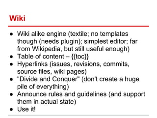 Wiki
● Wiki alike engine (textile; no templates
  though (needs plugin); simplest editor; far
  from Wikipedia, but still useful enough)
● Table of content – {{toc}}
● Hyperlinks (issues, revisions, commits,
  source files, wiki pages)
● "Divide and Conquer" (don't create a huge
  pile of everything)
● Announce rules and guidelines (and support
  them in actual state)
● Use it!
 