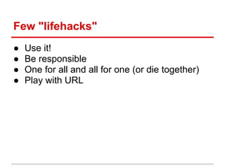 Few "lifehacks"
●   Use it!
●   Be responsible
●   One for all and all for one (or die together)
●   Play with URL
 