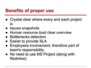 Benefits of proper use
● Crystal clear where every and each project
  is
● Issues snapshots
● Human resource load clear overview
● Bottlenecks detection
● Easier to provide SLA
● Employees involvement, therefore part of
  team's responsibility
● No need to use MS Project (along with
  Redmine)
 