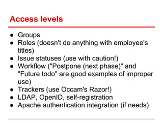 Access levels
● Groups
● Roles (doesn't do anything with employee's
  titles)
● Issue statuses (use with caution!)
● Workflow ("Postpone (next phase)" and
  "Future todo" are good examples of improper
  use)
● Trackers (use Occam's Razor!)
● LDAP, OpenID, self-registration
● Apache authentication integration (if needs)
 