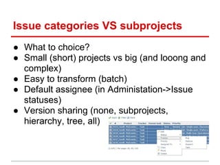 Issue categories VS subprojects
● What to choice?
● Small (short) projects vs big (and looong and
  complex)
● Easy to transform (batch)
● Default assignee (in Administation->Issue
  statuses)
● Version sharing (none, subprojects,
  hierarchy, tree, all)
 