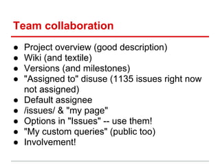 Team collaboration
●   Project overview (good description)
●   Wiki (and textile)
●   Versions (and milestones)
●   "Assigned to" disuse (1135 issues right now
    not assigned)
●   Default assignee
●   /issues/ & "my page"
●   Options in "Issues" -- use them!
●   "My custom queries" (public too)
●   Involvement!
 