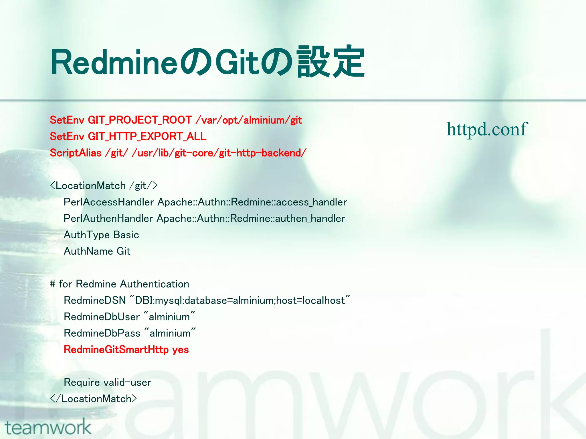 RedmineのGitの設定 SetEnv GIT_PROJECT_ROOT /var/opt/alminium/git SetEnv GIT_HTTP_EXPORT_ALL httpd.conf ScriptAlias /git/ /usr/lib/git-core/git-http-backend/ <LocationMatch /git/> PerlAccessHandler Apache::Authn::Redmine::access_handler PerlAuthenHandler Apache::Authn::Redmine::authen_handler AuthType Basic AuthName Git # for Redmine Authentication RedmineDSN "DBI:mysql:database=alminium;host=localhost" RedmineDbUser "alminium" RedmineDbPass "alminium" RedmineGitSmartHttp yes Require valid-user </LocationMatch> 