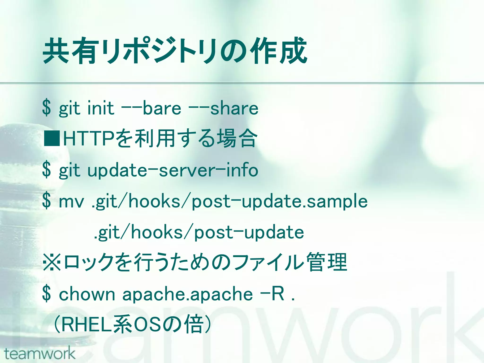 共有リポジトリの作成 $ git init –-bare --share ■HTTPを利用する場合 $ git update-server-info $ mv .git/hooks/post-update.sample .git/hooks/post-update ※ロックを行うためのファイル管理 $ chown apache.apache –R . (RHEL系OSの倍) 