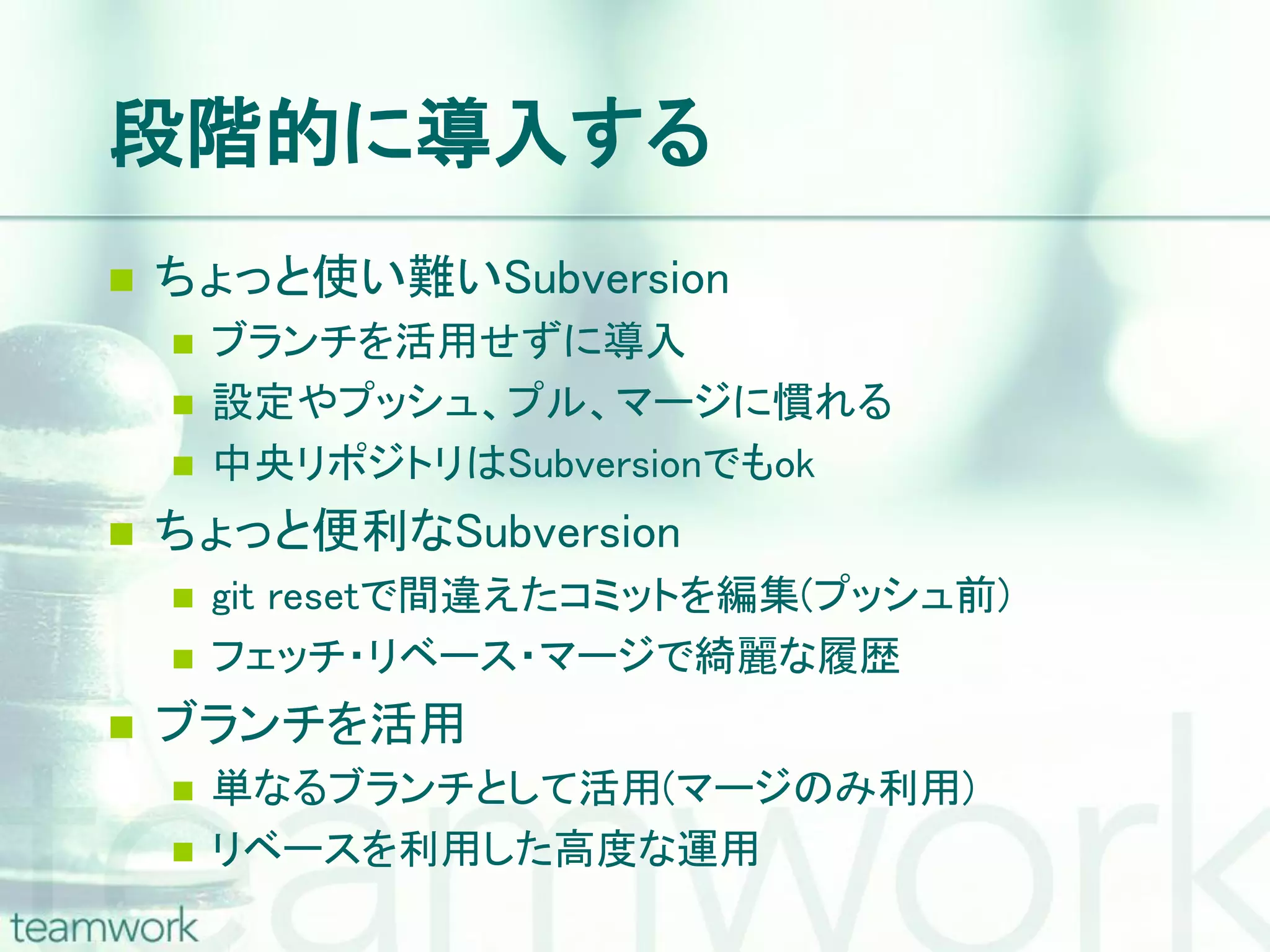 段階的に導入する  ちょっと使い難いSubversion  ブランチを活用せずに導入  設定やプッシュ、プル、マージに慣れる  中央リポジトリはSubversionでもok  ちょっと便利なSubversion  git resetで間違えたコミットを編集(プッシュ前)  フェッチ・リベース・マージで綺麗な履歴  ブランチを活用  単なるブランチとして活用(マージのみ利用)  リベースを利用した高度な運用 