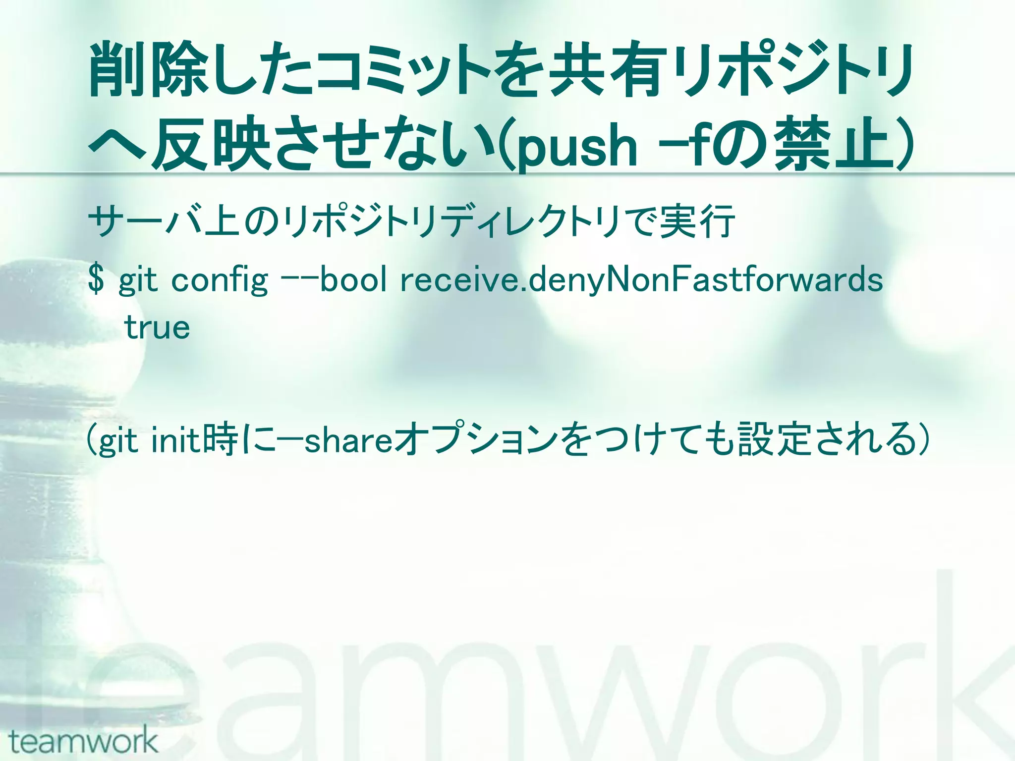 削除したコミットを共有リポジトリ へ反映させない(push –fの禁止) サーバ上のリポジトリディレクトリで実行 $ git config –-bool receive.denyNonFastforwards true (git init時に—shareオプションをつけても設定される) 