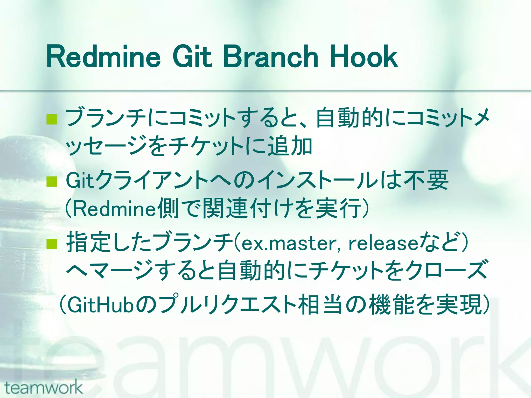 Redmine Git Branch Hook  ブランチにコミットすると、自動的にコミットメ ッセージをチケットに追加  Gitクライアントへのインストールは不要 (Redmine側で関連付けを実行)  指定したブランチ(ex.master, releaseなど) へマージすると自動的にチケットをクローズ (GitHubのプルリクエスト相当の機能を実現) 
