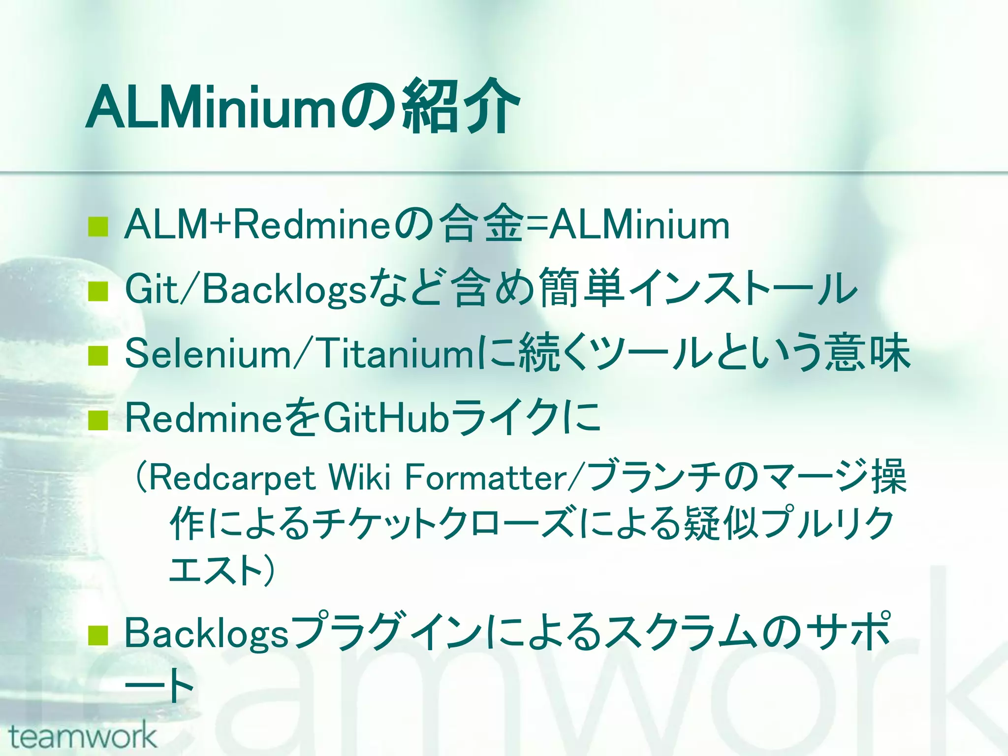 ALMiniumの紹介  ALM+Redmineの合金=ALMinium  Git/Backlogsなど含め簡単インストール  Selenium/Titaniumに続くツールという意味  RedmineをGitHubライクに (Redcarpet Wiki Formatter/ブランチのマージ操 作によるチケットクローズによる疑似プルリク エスト)  Backlogsプラグインによるスクラムのサポ ート 
