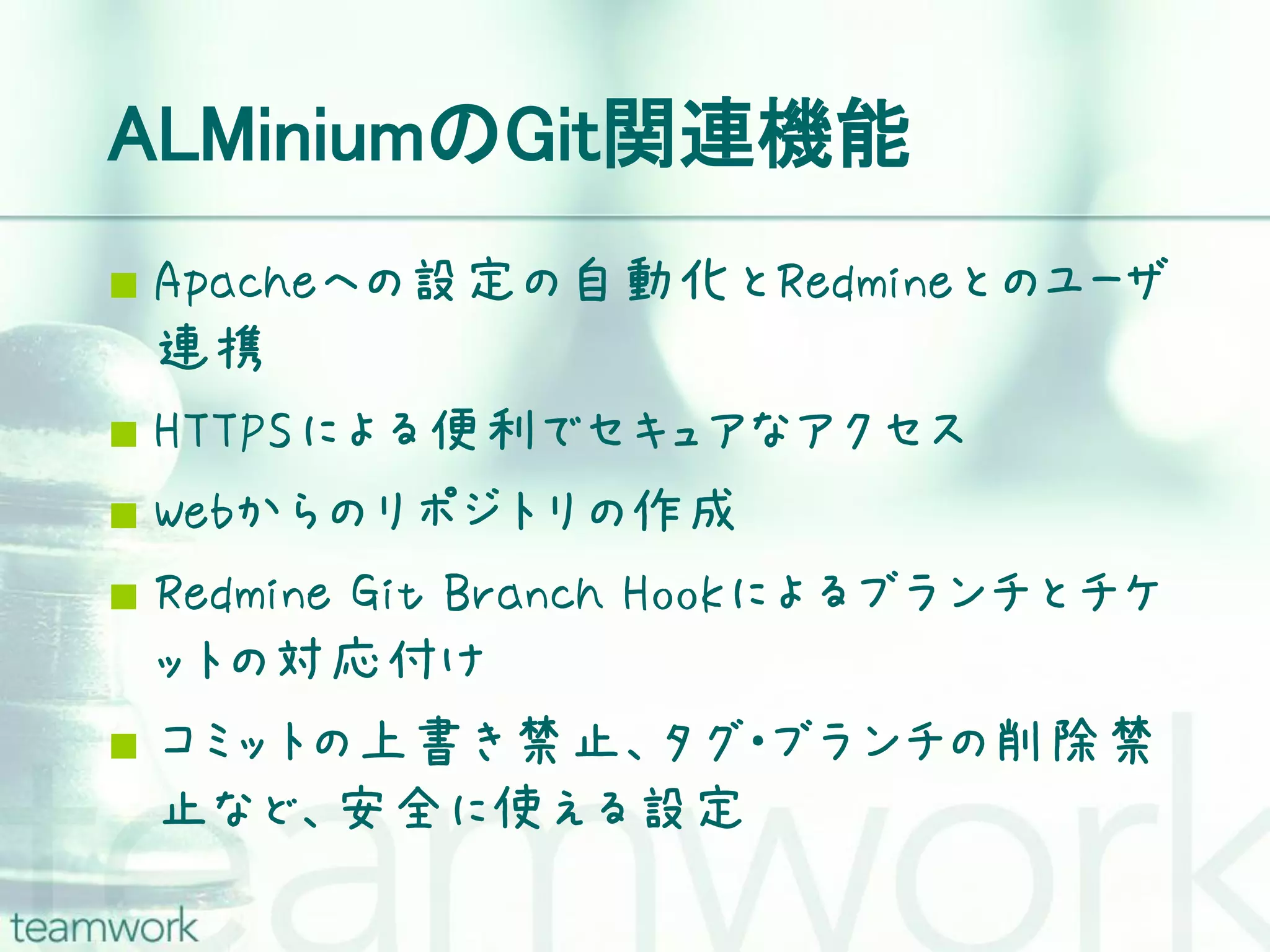 ALMiniumのGit関連機能  Apacheへの設定の自動化とRedmineとのユーザ 連携  HTTPSによる便利でセキュアなアクセス  Webからのリポジトリの作成  Redmine Git Branch Hookによるブランチとチケ ットの対応付け  コミットの上書き禁止、タグ・ブランチの削除禁 止など、安全に使える設定 