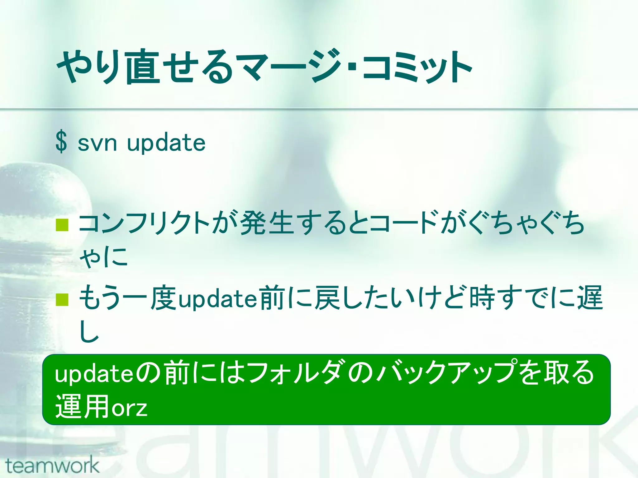 やり直せるマージ・コミット $ svn update  コンフリクトが発生するとコードがぐちゃぐち ゃに  もう一度update前に戻したいけど時すでに遅 し updateの前にはフォルダのバックアップを取る 運用orz 
