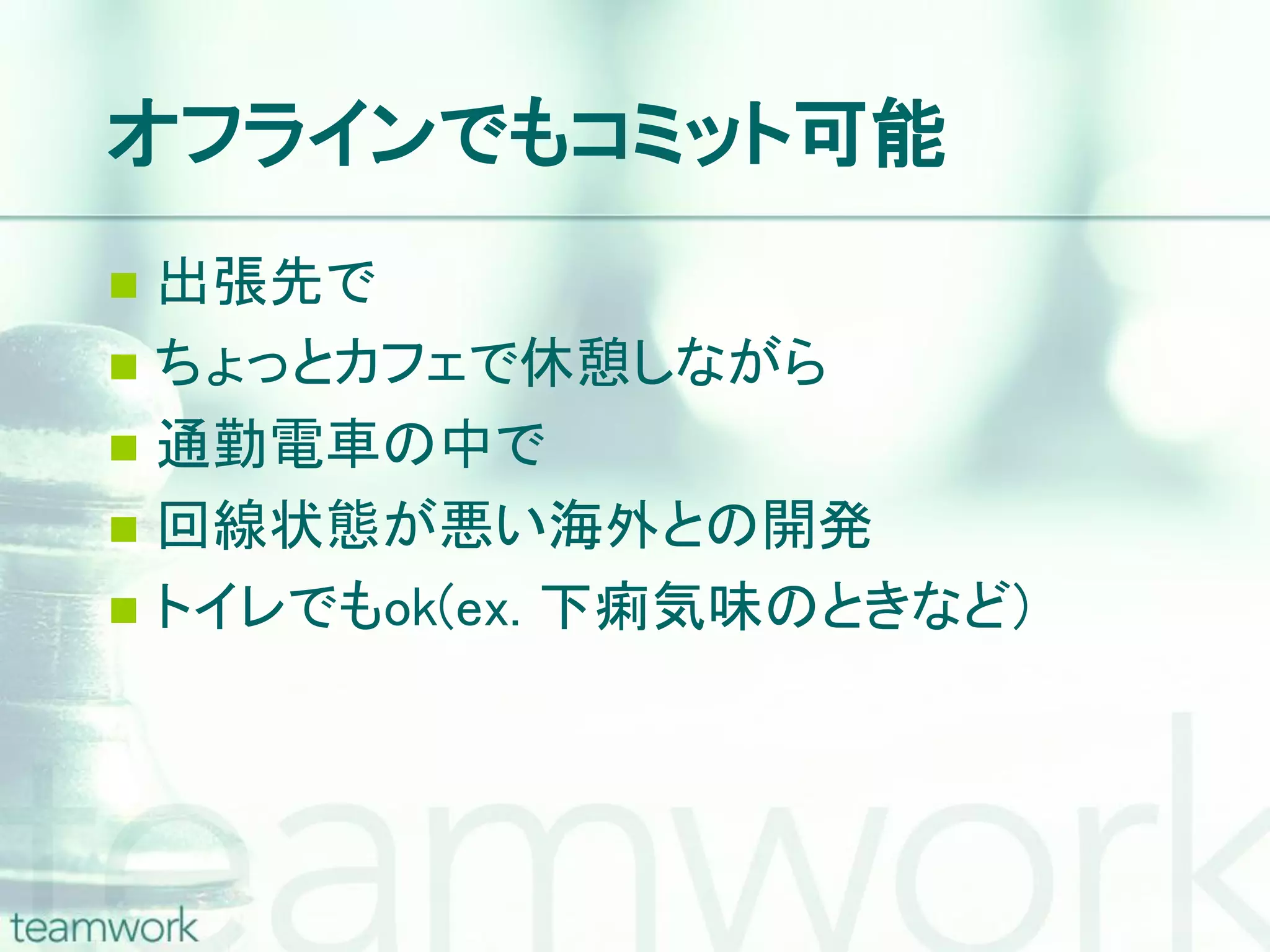 オフラインでもコミット可能  出張先で  ちょっとカフェで休憩しながら  通勤電車の中で  回線状態が悪い海外との開発  トイレでもok(ex. 下痢気味のときなど) 