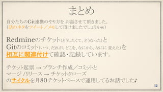 まとめ
自分たちのGit連携のやり方を お話させて頂きました。
（話のネタをツイート／メモして頂けましたでしょうかｗ）
Redmineのチケット（どうしたくて、どうなった）と
Gitのコミット（いつ、だれが、どこを、なにから、なにに 変えた）を
相互に関連付けて確認・記録しています。
チケット起票 → ブランチ作成／コミットと
マージ /リリース → チケットクローズ
のサイクルを月80チケットペースで運用してるお話でした♪
12
 