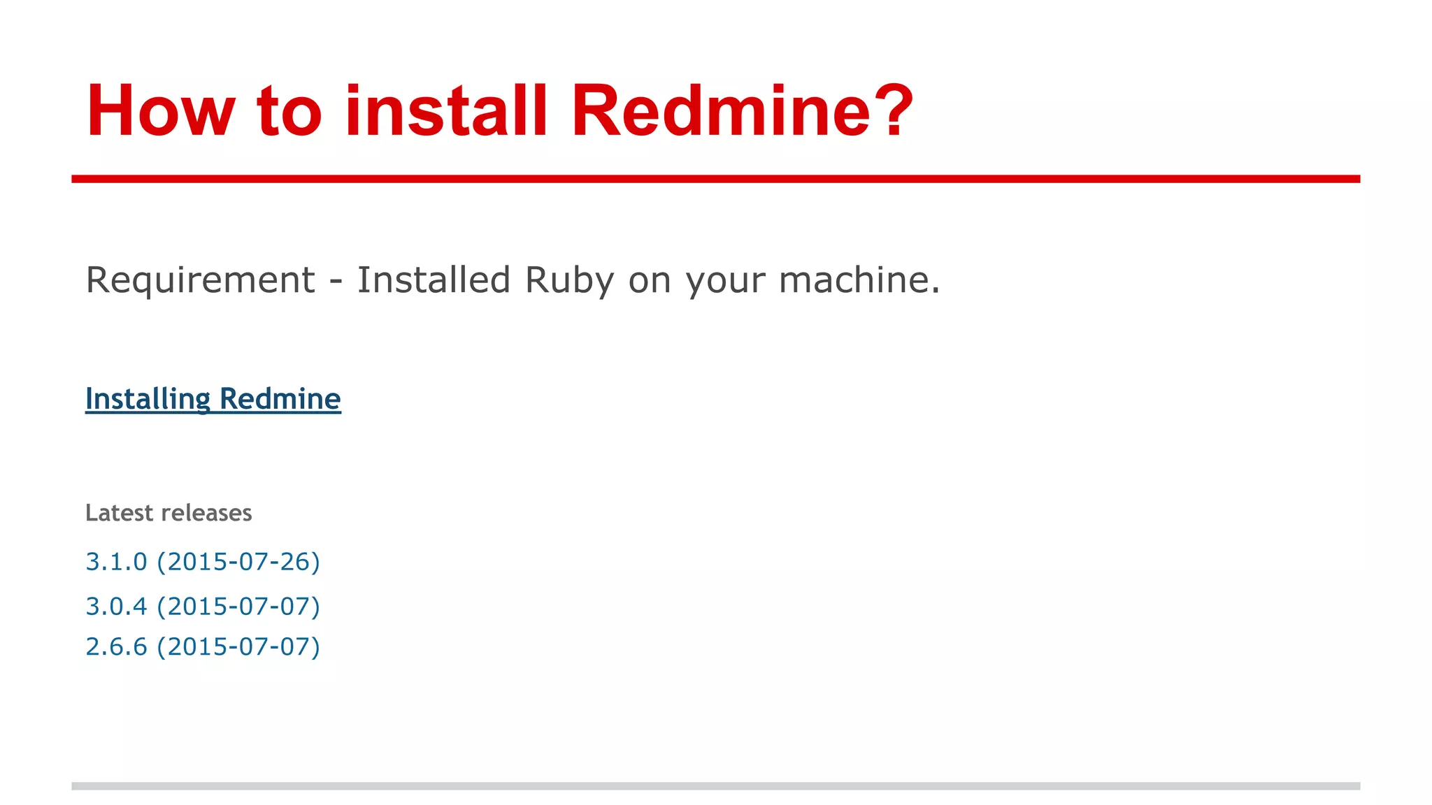 How to install Redmine?
Requirement - Installed Ruby on your machine.
Installing Redmine
Latest releases
3.1.0 (2015-07-26)
3.0.4 (2015-07-07)
2.6.6 (2015-07-07)
