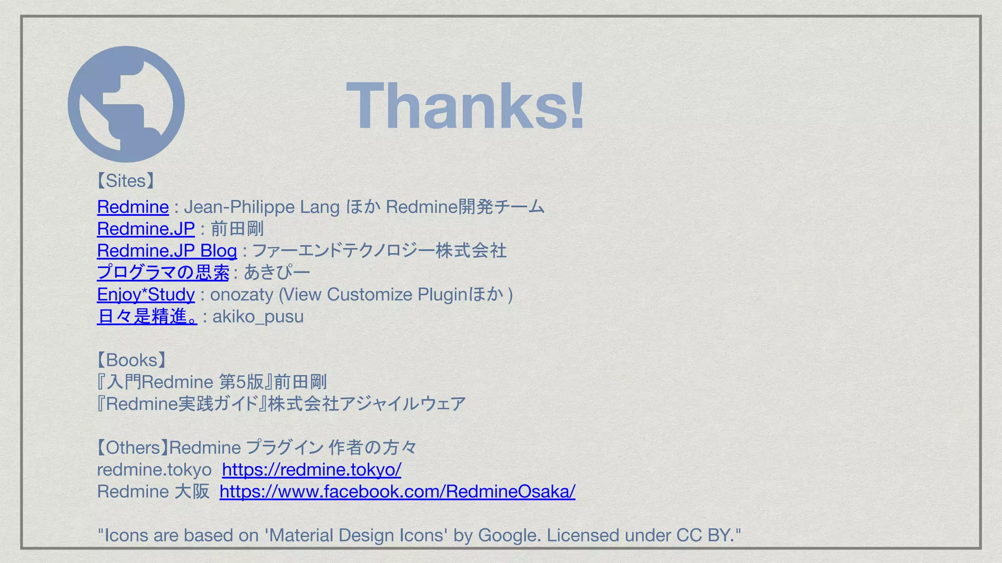 Thanks!
【Sites】
Redmine : Jean-Philippe Lang ほか Redmine開発チーム
Redmine.JP : 前田剛
Redmine.JP Blog : ファーエンドテクノロジー株式会社
プログラマの思索: あきぴー
Enjoy*Study : onozaty (View Customize Pluginほか )
日々是精進。 : akiko_pusu
【Books】
『入門Redmine 第5版』前田剛
『Redmine実践ガイド』株式会社アジャイルウェア
【Others】Redmine プラグイン 作者の方々
redmine.tokyo https://redmine.tokyo/
Redmine 大阪 https://www.facebook.com/RedmineOsaka/
"Icons are based on 'Material Design Icons' by Google. Licensed under CC BY."
 