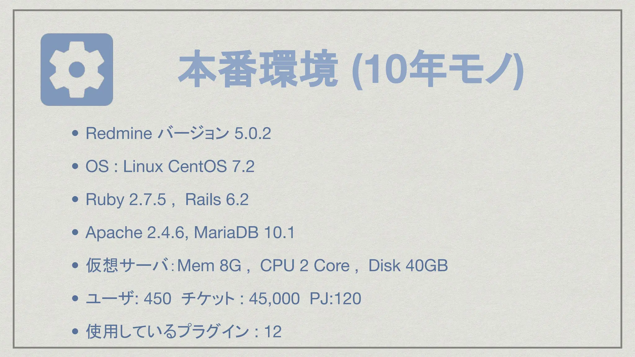 本番環境 (10年モノ)
• Redmine バージョン 5.0.2
• OS : Linux CentOS 7.2
• Ruby 2.7.5 , Rails 6.2
• Apache 2.4.6, MariaDB 10.1
• 仮想サーバ：Mem 8G , CPU 2 Core , Disk 40GB
• ユーザ: 450 チケット : 45,000 PJ:120
• 使用しているプラグイン : 12
 