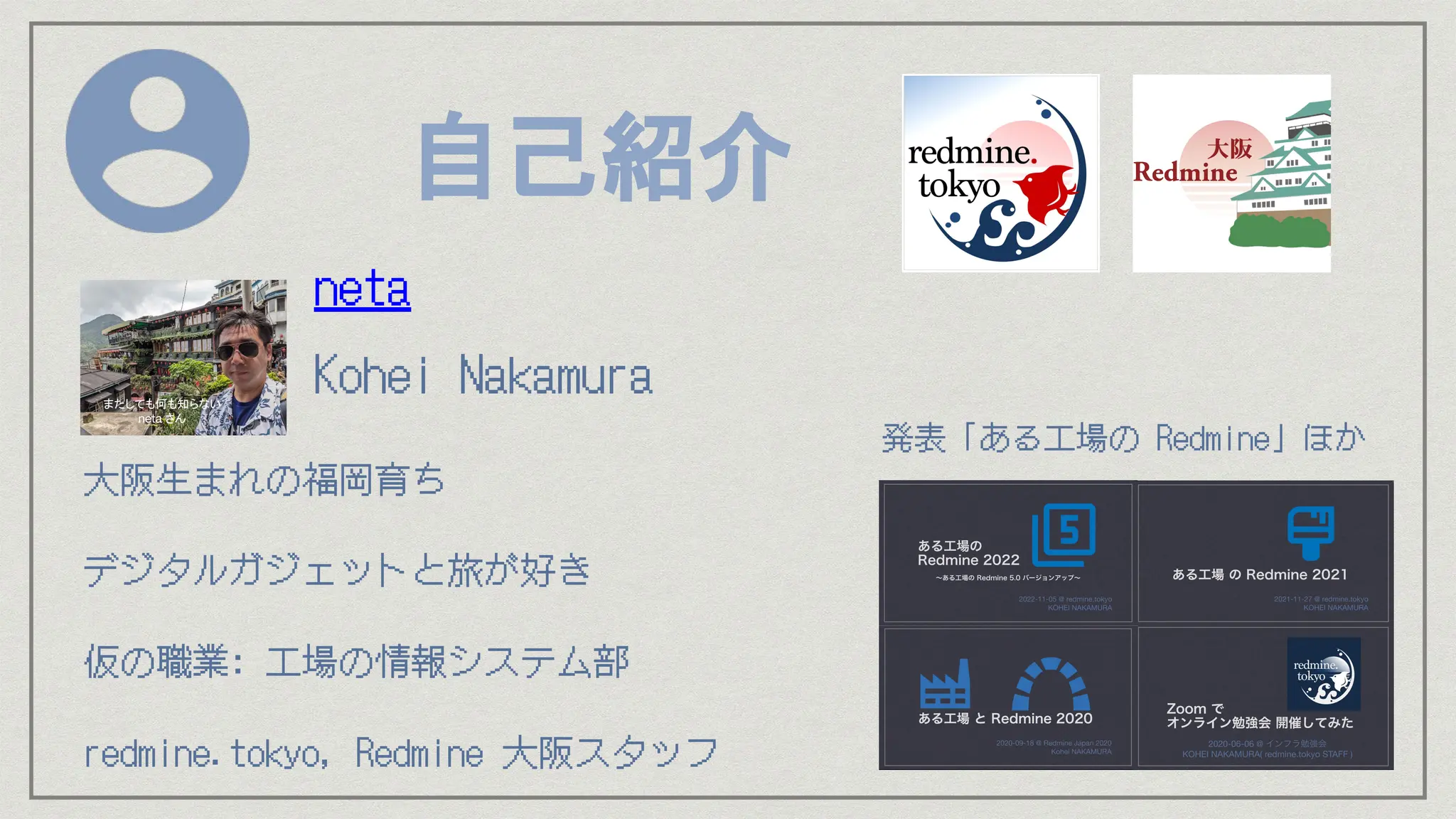 自己紹介
⼤阪⽣まれの福岡育ち
デジタルガジェットと旅が好き
仮の職業: ⼯場の情報システム部
redmine.tokyo, Redmine ⼤阪スタッフ
neta
Kohei Nakamura
発表「ある⼯場の Redmine」ほか
またしても何も知らない
neta さん
 