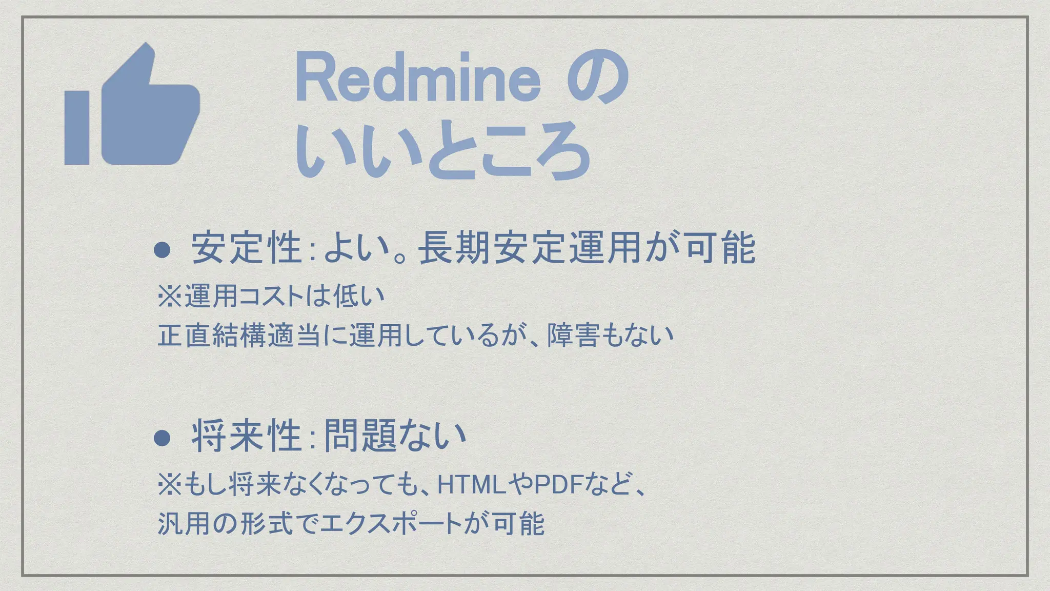● 安定性：よい。長期安定運用が可能
※運用コストは低い
正直結構適当に運用しているが、障害もない
● 将来性：問題ない
※もし将来なくなっても、HTMLやPDFなど、
汎用の形式でエクスポートが可能
Redmine の
いいところ
 