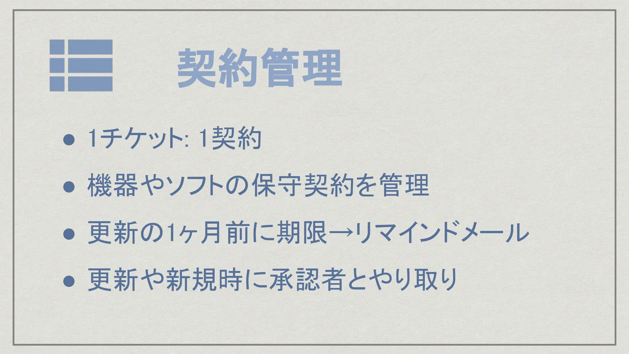 契約管理
● 1チケット: 1契約
● 機器やソフトの保守契約を管理
● 更新の1ヶ月前に期限→リマインドメール
● 更新や新規時に承認者とやり取り
 